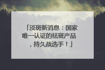 淡斑新消息：国家唯一认证的祛斑产品，持久战选手！