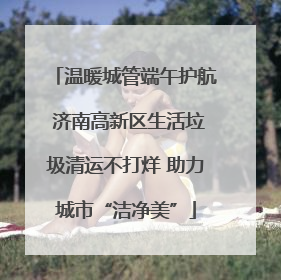 温暖城管端午护航 济南高新区生活垃圾清运不打烊 助力城市“洁净美”