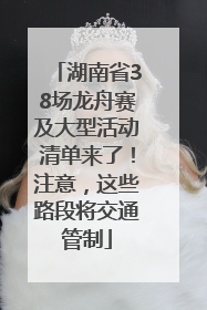 湖南省38场龙舟赛及大型活动清单来了！注意，这些路段将交通管制