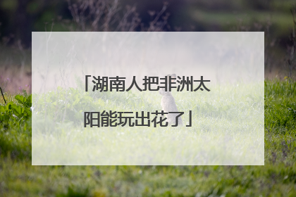 湖南人把非洲太阳能玩出花了