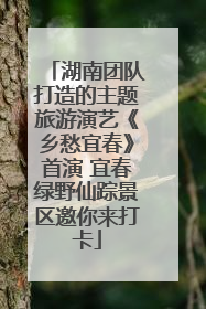湖南团队打造的主题旅游演艺《乡愁宜春》首演 宜春绿野仙踪景区邀你来打卡