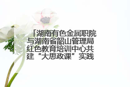 湖南有色金属职院与湖南省韶山管理局红色教育培训中心共建“大思政课”实践教学基地