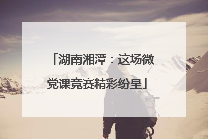 湖南湘潭：这场微党课竞赛精彩纷呈