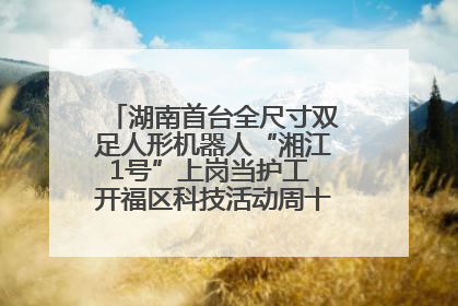 湖南首台全尺寸双足人形机器人“湘江1号”上岗当护工 开福区科技活动周十大科创项目签约