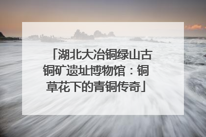 湖北大冶铜绿山古铜矿遗址博物馆：铜草花下的青铜传奇