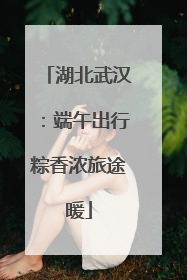 湖北武汉：端午出行粽香浓旅途暖