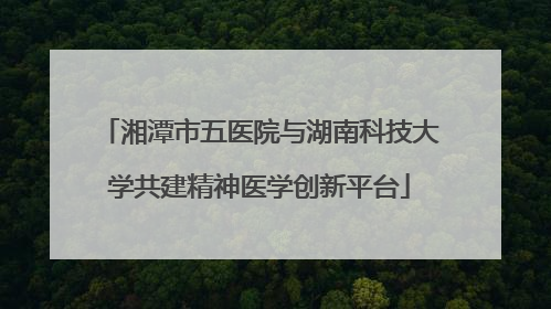 湘潭市五医院与湖南科技大学共建精神医学创新平台