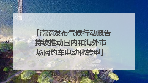 滴滴发布气候行动报告 持续推动国内和海外市场网约车电动化转型