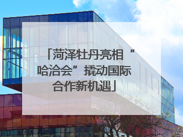 菏泽牡丹亮相“哈洽会”撬动国际合作新机遇