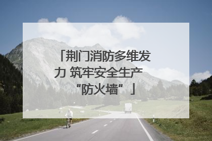 荆门消防多维发力 筑牢安全生产“防火墙”