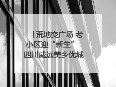 荒地变广场 老小区迎“新生” 四川威远美乡优城改出居民获得感｜万千气象看四川
