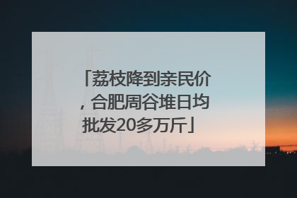 荔枝降到亲民价，合肥周谷堆日均批发20多万斤