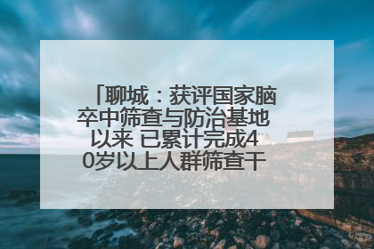 聊城：获评国家脑卒中筛查与防治基地以来 已累计完成40岁以上人群筛查干预40余万人次