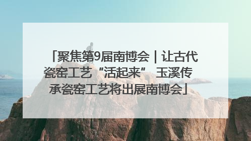 聚焦第9届南博会｜让古代瓷窑工艺“活起来” 玉溪传承瓷窑工艺将出展南博会