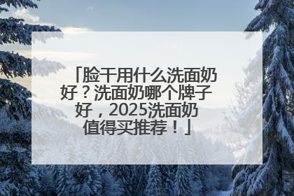 脸干用什么洗面奶好？洗面奶哪个牌子好，2025洗面奶值得买推荐！
