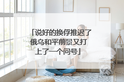 说好的换俘推迟了 俄乌和平前景又打上了一个问号