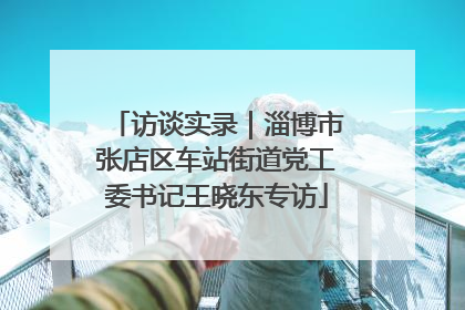访谈实录｜淄博市张店区车站街道党工委书记王晓东专访