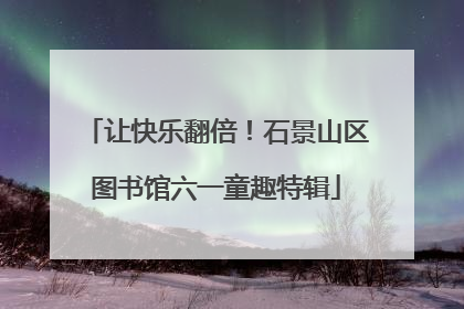 让快乐翻倍！石景山区图书馆六一童趣特辑