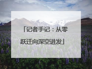 记者手记：从零跃迁向深空进发