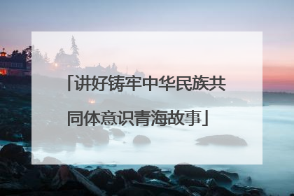 讲好铸牢中华民族共同体意识青海故事
