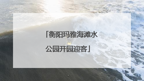 衡阳玛雅海滩水公园开园迎客