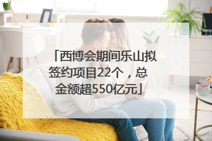 西博会期间乐山拟签约项目22个，总金额超550亿元