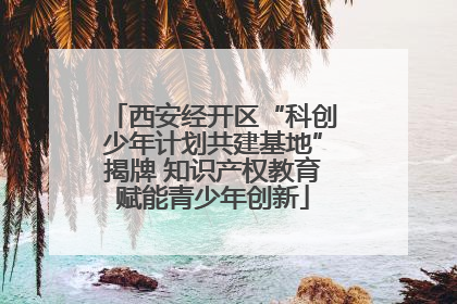 西安经开区“科创少年计划共建基地”揭牌 知识产权教育赋能青少年创新