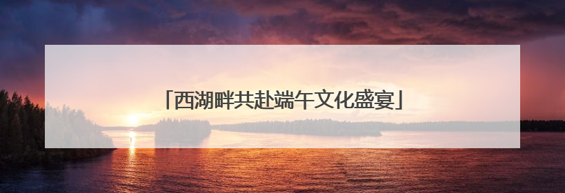 西湖畔共赴端午文化盛宴