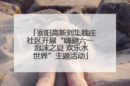 襄阳高新刘集魏庄社区开展“嗨翻六一 泡沫之夏 欢乐水世界”主题活动