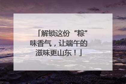 解锁这份“粽”味香气，让端午的滋味更山东！