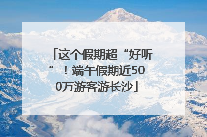 这个假期超“好听”！端午假期近500万游客游长沙