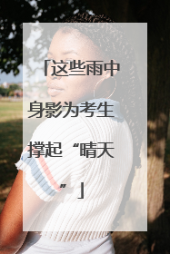 这些雨中身影为考生撑起“晴天”