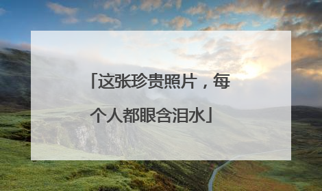 这张珍贵照片，每个人都眼含泪水