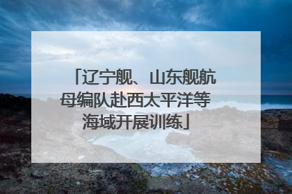 辽宁舰、山东舰航母编队赴西太平洋等海域开展训练