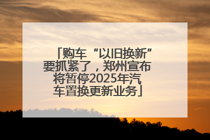 购车“以旧换新”要抓紧了，郑州宣布将暂停2025年汽车置换更新业务