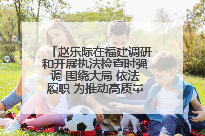 赵乐际在福建调研和开展执法检查时强调 围绕大局 依法履职 为推动高质量发展作出人大贡献