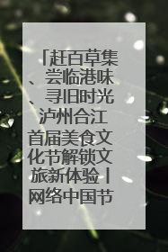 赶百草集、尝临港味、寻旧时光 泸州合江首届美食文化节解锁文旅新体验丨网络中国节·端午