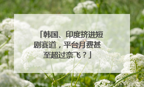 韩国、印度挤进短剧赛道，平台月费甚至超过奈飞？