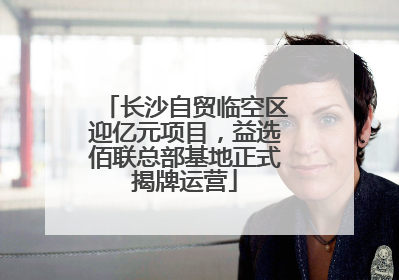长沙自贸临空区迎亿元项目，益选佰联总部基地正式揭牌运营