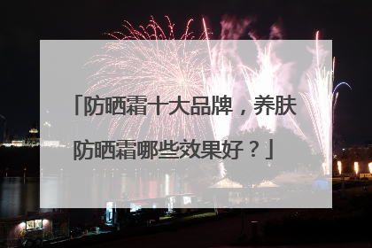 防晒霜十大品牌，养肤防晒霜哪些效果好？