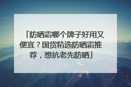 防晒霜哪个牌子好用又便宜？国货精选防晒霜推荐，想抗老先防晒