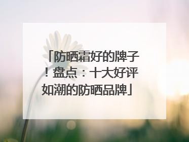 防晒霜好的牌子！盘点：十大好评如潮的防晒品牌