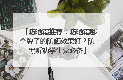 防晒霜推荐：防晒霜哪个牌子的防晒效果好？防黑听劝学生党必备