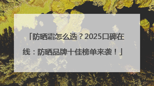 防晒霜怎么选？2025口碑在线：防晒品牌十佳榜单来袭！