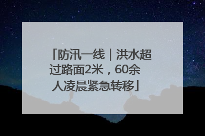 防汛一线｜洪水超过路面2米，60余人凌晨紧急转移