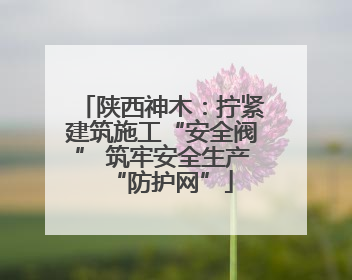 陕西神木：拧紧建筑施工“安全阀” 筑牢安全生产“防护网”