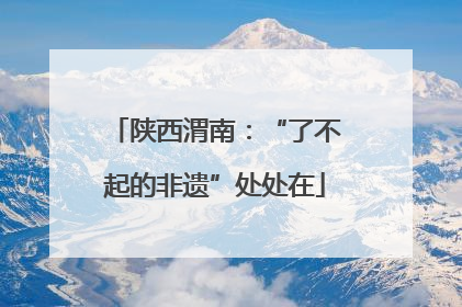 陕西渭南：“了不起的非遗”处处在