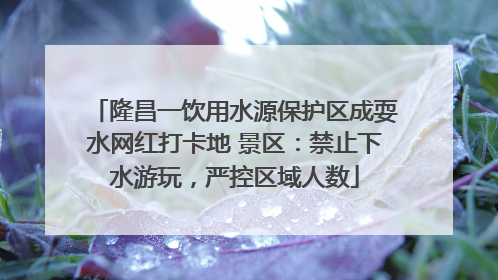 隆昌一饮用水源保护区成耍水网红打卡地 景区：禁止下水游玩，严控区域人数