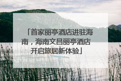 首家丽亭酒店进驻海南，海南文昌丽亭酒店开启旅居新体验
