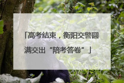 高考结束，衡阳交警圆满交出“陪考答卷”